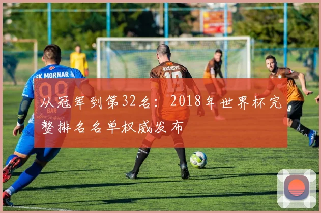 从冠军到第32名:2018年世界杯完整排名名单权威发布