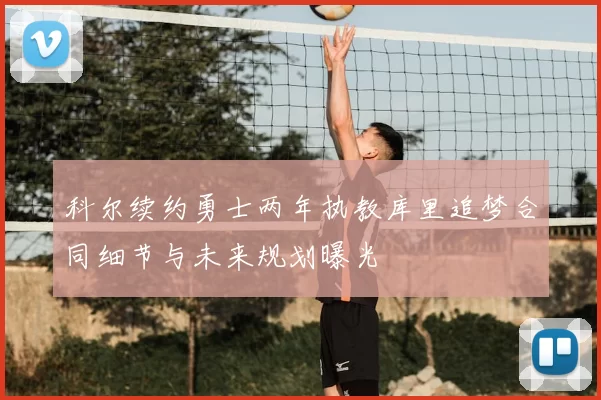 科尔续约勇士两年执教库里追梦合同细节与未来规划曝光