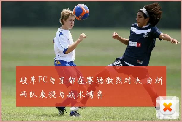 岐阜FC与京都在赛场激烈对决 分析两队表现与战术博弈