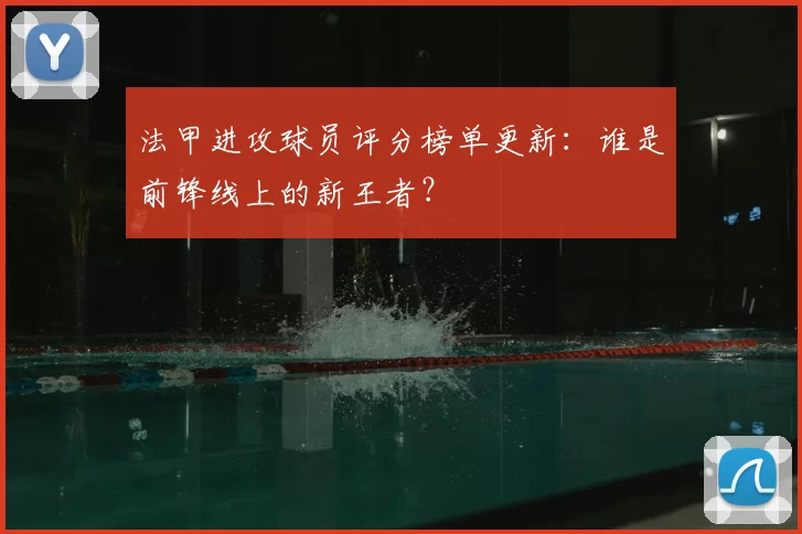 法甲进攻球员评分榜单更新：谁是前锋线上的新王者？