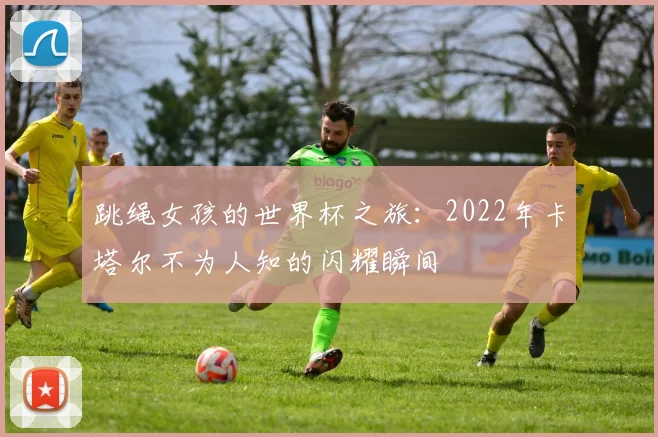 跳绳女孩的世界杯之旅：2022年卡塔尔不为人知的闪耀瞬间