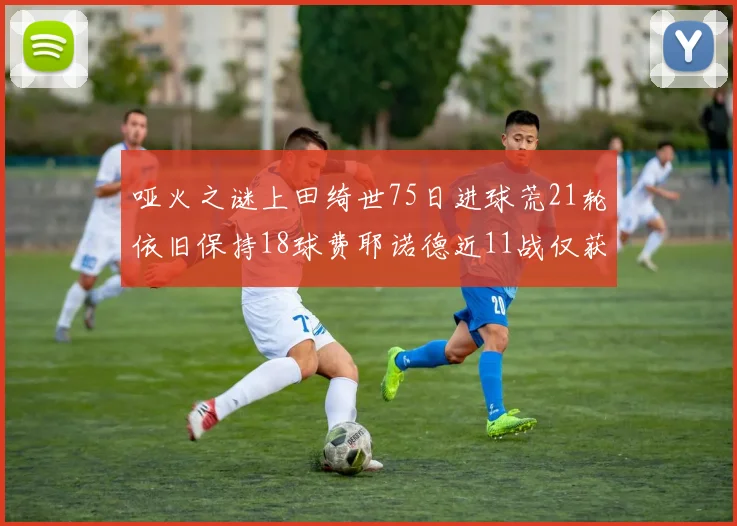 哑火之谜上田绮世75日进球荒21轮依旧保持18球费耶诺德近11战仅获3胜