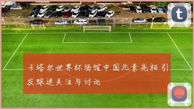 卡塔尔世界杯场馆中国元素亮相 引发球迷关注与讨论