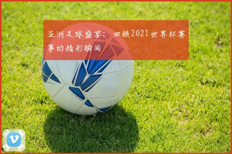 亚洲足球盛宴：回顾2021世界杯赛事的精彩瞬间