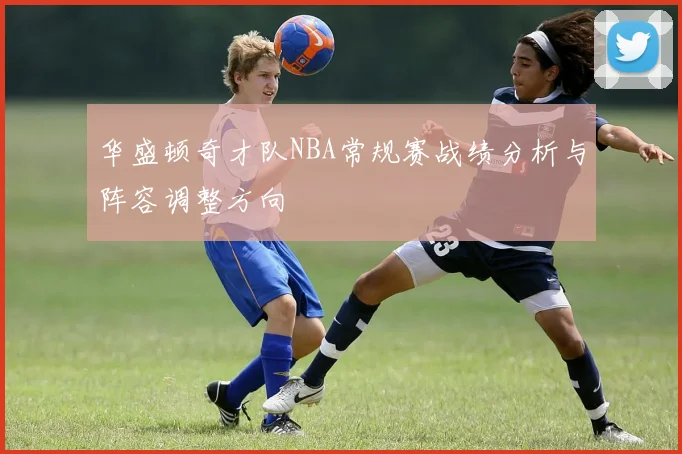 华盛顿奇才队NBA常规赛战绩分析与阵容调整方向