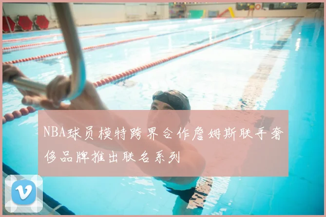 NBA球员模特跨界合作詹姆斯联手奢侈品牌推出联名系列
