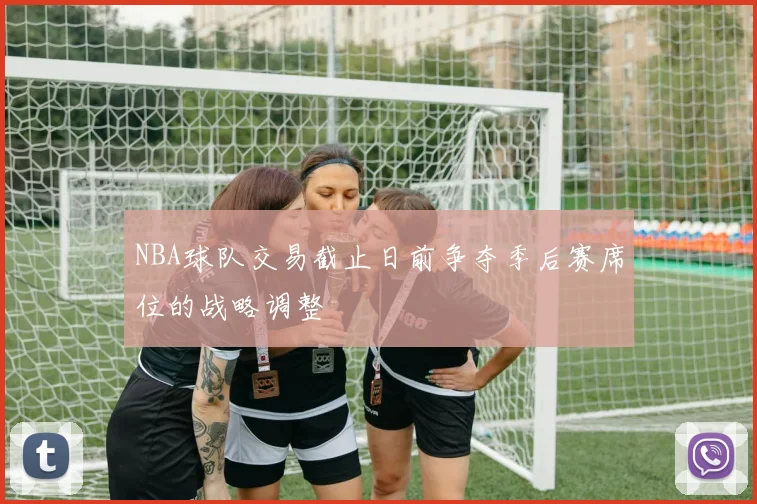 NBA球队交易截止日前争夺季后赛席位的战略调整