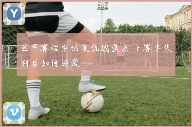 西甲赛程中的复仇战盘点 上赛季失利后如何逆袭