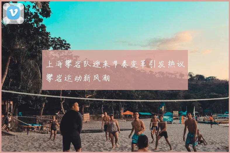 上海攀岩队迎来节奏变革引发热议攀岩运动新风潮