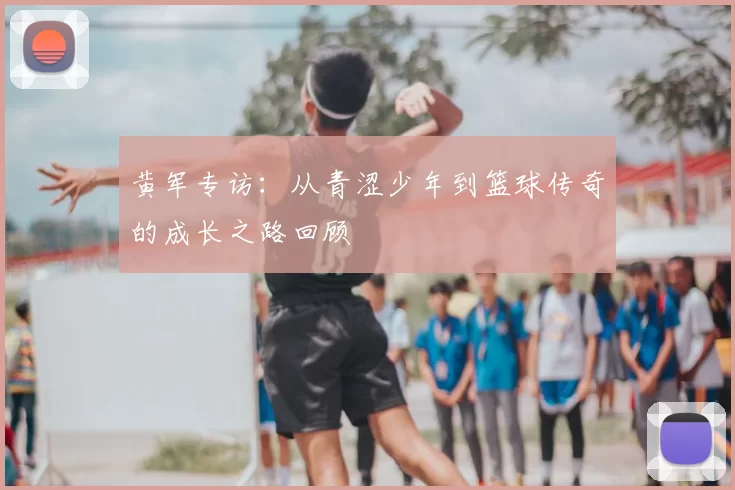 黄军专访：从青涩少年到篮球传奇的成长之路回顾