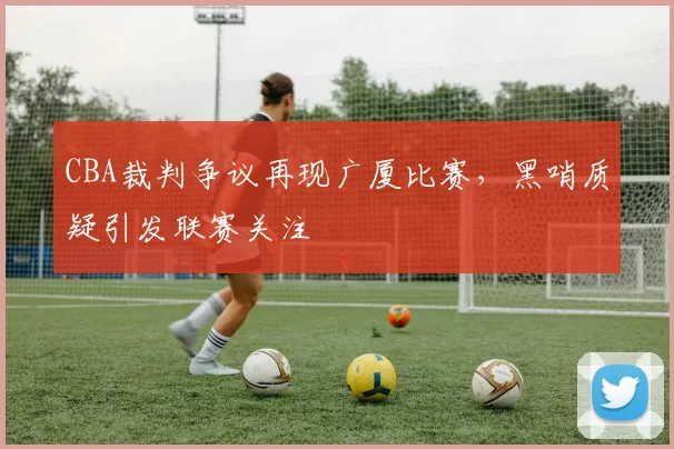 CBA裁判争议再现广厦比赛，黑哨质疑引发联赛关注