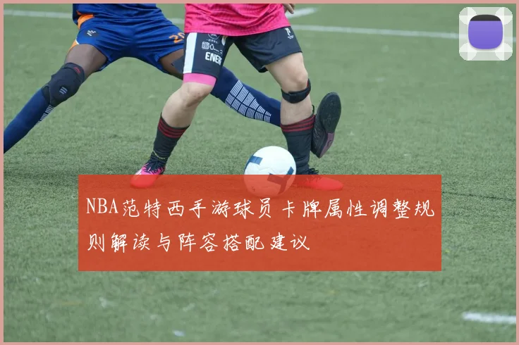 NBA范特西手游球员卡牌属性调整规则解读与阵容搭配建议