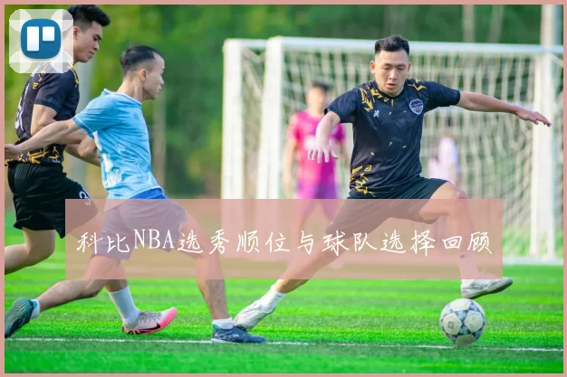 科比NBA选秀顺位与球队选择回顾