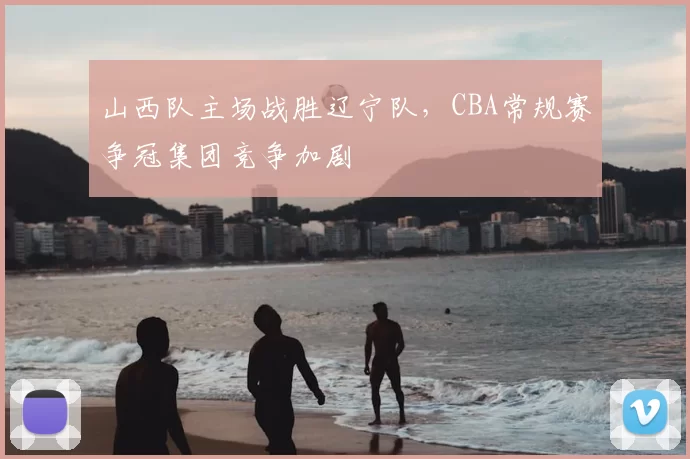 山西队主场战胜辽宁队，CBA常规赛争冠集团竞争加剧