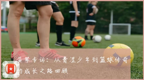 黄军专访：从青涩少年到篮球传奇的成长之路回顾