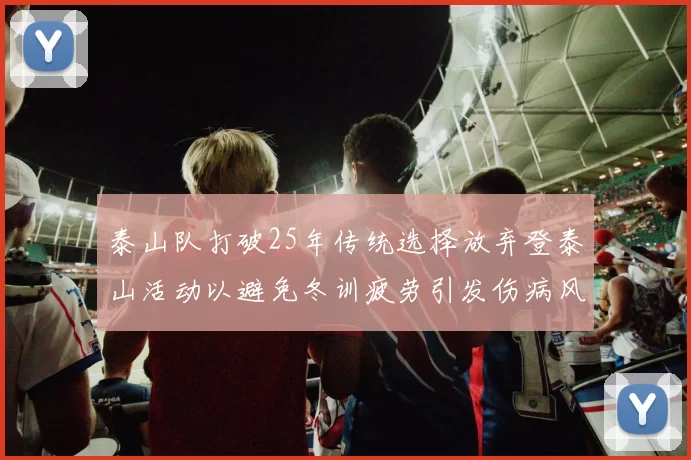 泰山队打破25年传统选择放弃登泰山活动以避免冬训疲劳引发伤病风险