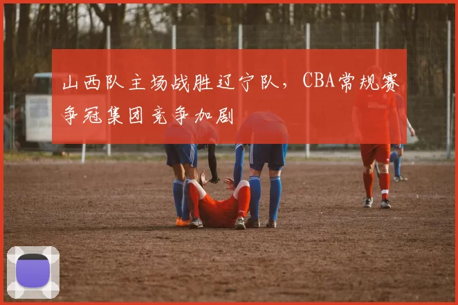 山西队主场战胜辽宁队，CBA常规赛争冠集团竞争加剧