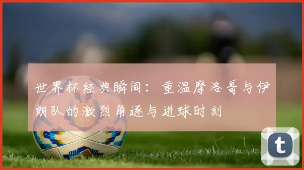 世界杯经典瞬间：重温摩洛哥与伊朗队的激烈角逐与进球时刻