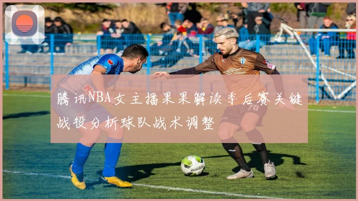 腾讯NBA女主播果果解读季后赛关键战役分析球队战术调整
