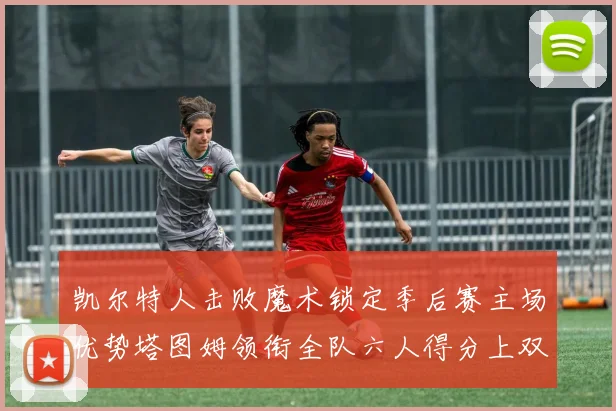 凯尔特人击败魔术锁定季后赛主场优势塔图姆领衔全队六人得分上双