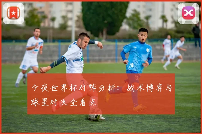 今夜世界杯对阵分析：战术博弈与球星对决全看点