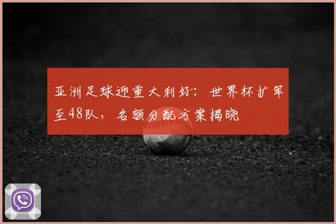 亚洲足球迎重大利好：世界杯扩军至48队，名额分配方案揭晓