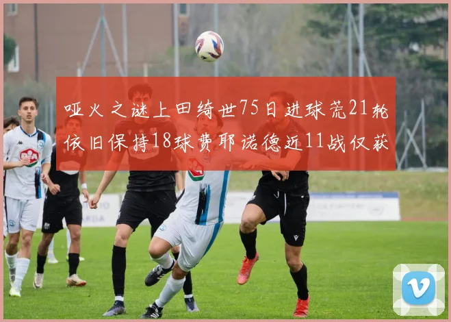 哑火之谜上田绮世75日进球荒21轮依旧保持18球费耶诺德近11战仅获3胜