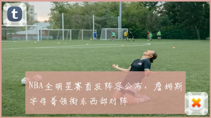 NBA全明星赛首发阵容公布，詹姆斯字母哥领衔东西部对阵