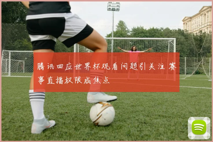 腾讯回应世界杯观看问题引关注 赛事直播权限成焦点