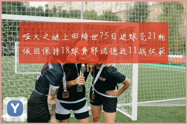 哑火之谜上田绮世75日进球荒21轮依旧保持18球费耶诺德近11战仅获3胜