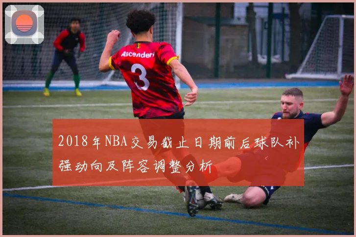 2018年NBA交易截止日期前后球队补强动向及阵容调整分析