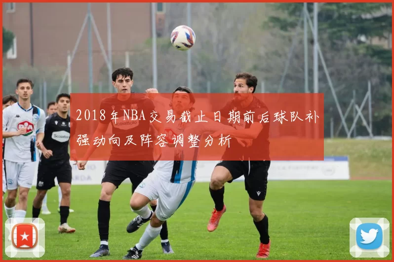 2018年NBA交易截止日期前后球队补强动向及阵容调整分析