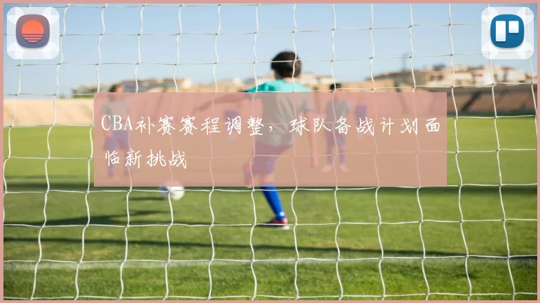CBA补赛赛程调整，球队备战计划面临新挑战