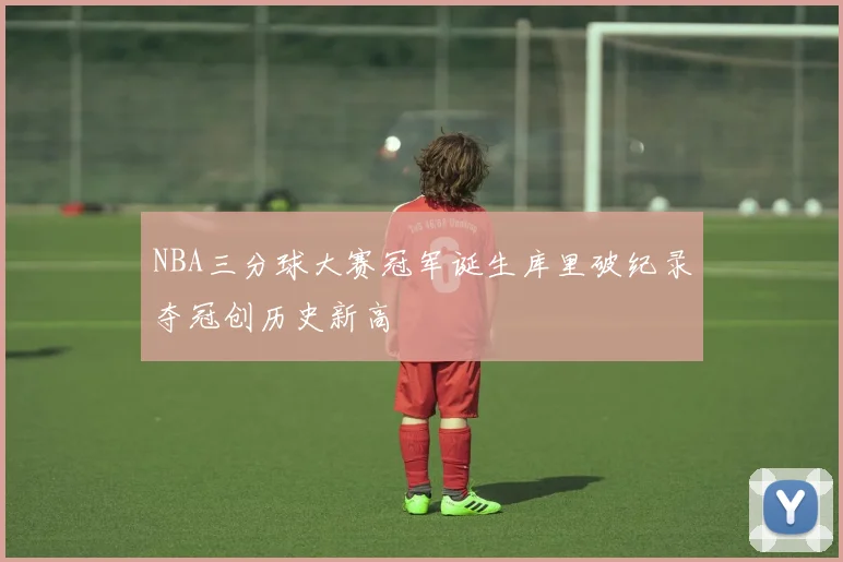 NBA三分球大赛冠军诞生库里破纪录夺冠创历史新高
