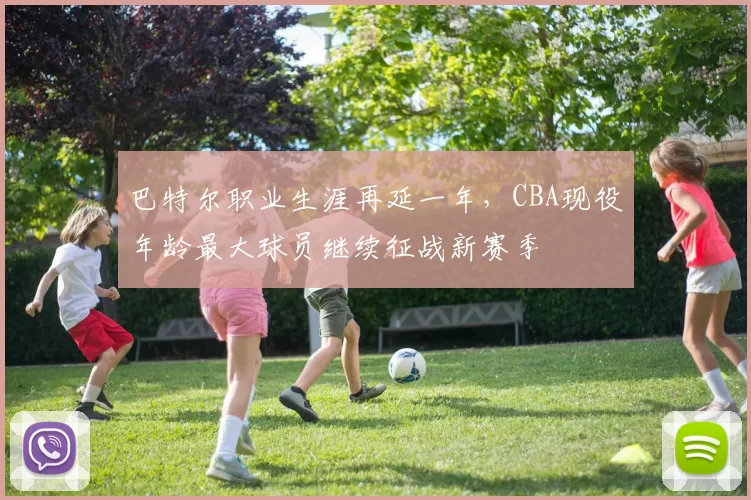 巴特尔职业生涯再延一年,CBA现役年龄最大球员继续征战新赛季