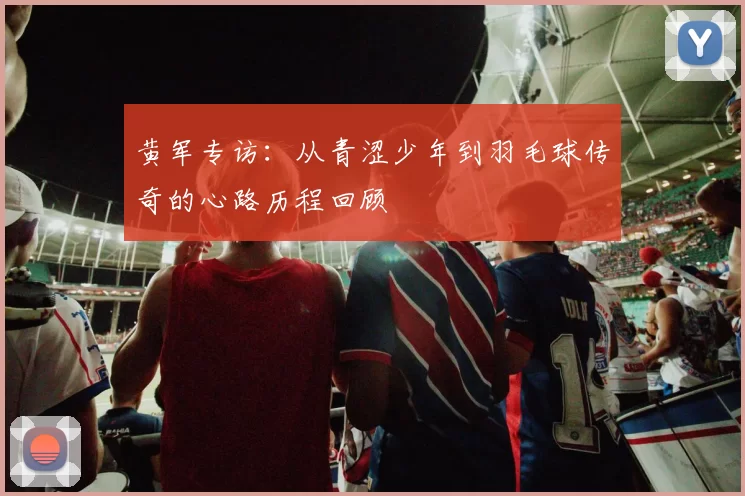 黄军专访：从青涩少年到羽毛球传奇的心路历程回顾