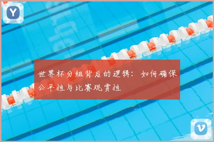世界杯分组背后的逻辑：如何确保公平性与比赛观赏性