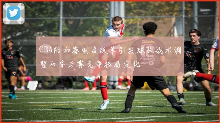 CBA附加赛制度改革引发球队战术调整和季后赛竞争格局变化