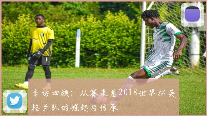 专访回顾：从赛果看2018世界杯英格兰队的崛起与传承