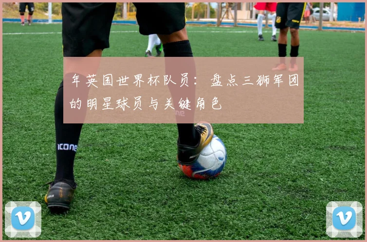 年英国世界杯队员：盘点三狮军团的明星球员与关键角色