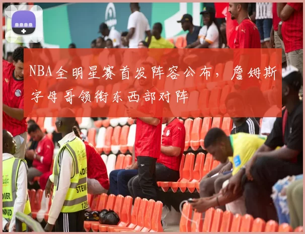 NBA全明星赛首发阵容公布，詹姆斯字母哥领衔东西部对阵