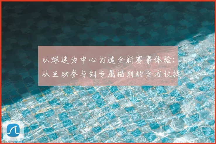 以球迷为中心打造全新赛事体验：从互动参与到专属福利的全方位提升