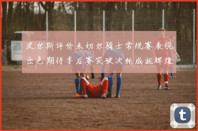 皮尔斯评价米切尔骑士常规赛表现出色期待季后赛突破次轮成就辉煌