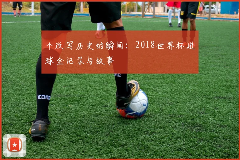 个改写历史的瞬间：2018世界杯进球全记录与故事