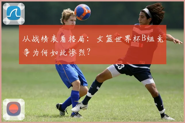 从战绩表看格局：女篮世界杯B组竞争为何如此惨烈？