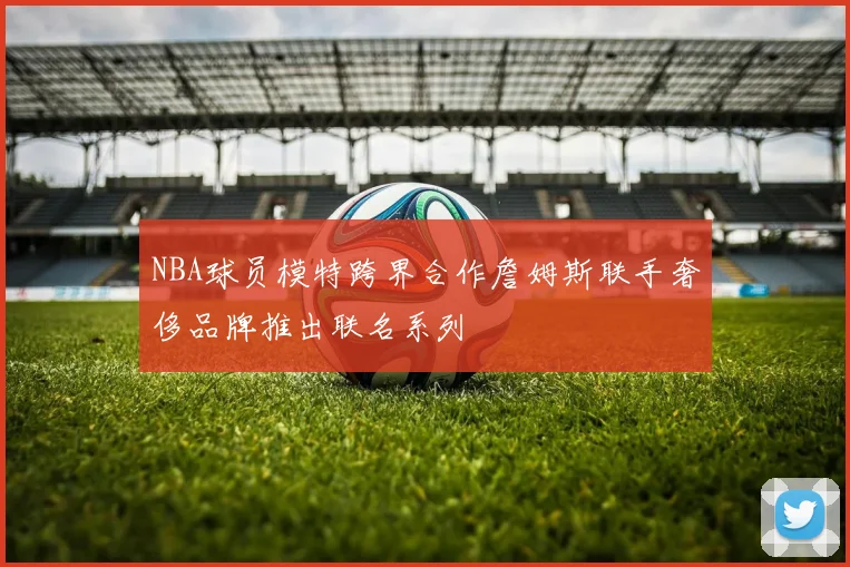 NBA球员模特跨界合作詹姆斯联手奢侈品牌推出联名系列