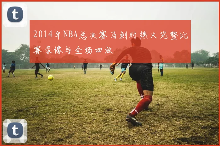 2014年NBA总决赛马刺对热火完整比赛录像与全场回放