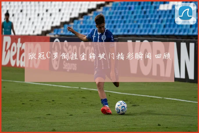 欧冠C罗倒挂金钩破门精彩瞬间回顾