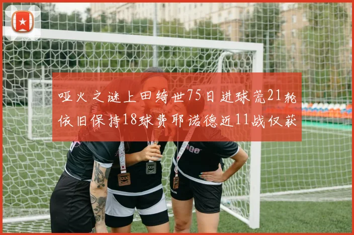 哑火之谜上田绮世75日进球荒21轮依旧保持18球费耶诺德近11战仅获3胜