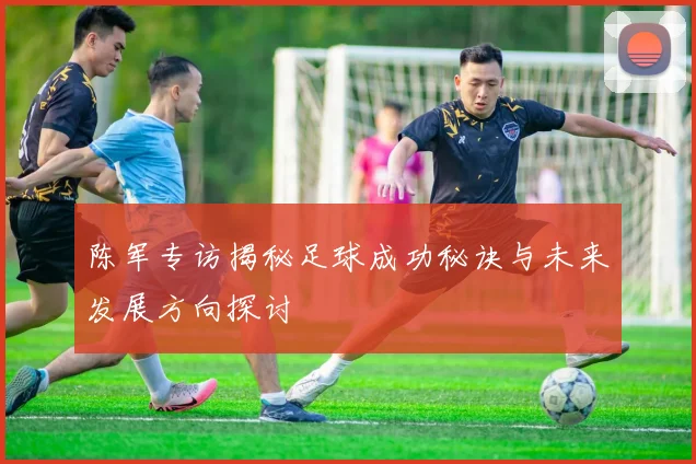 陈军专访揭秘足球成功秘诀与未来发展方向探讨